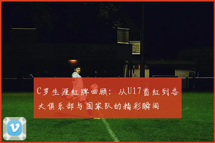 C罗生涯红牌回顾：从U17首红到各大俱乐部与国家队的精彩瞬间