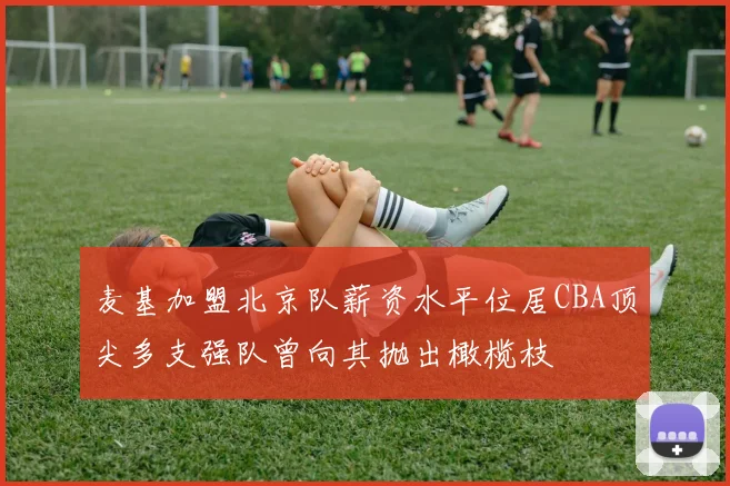 麦基加盟北京队薪资水平位居CBA顶尖多支强队曾向其抛出橄榄枝