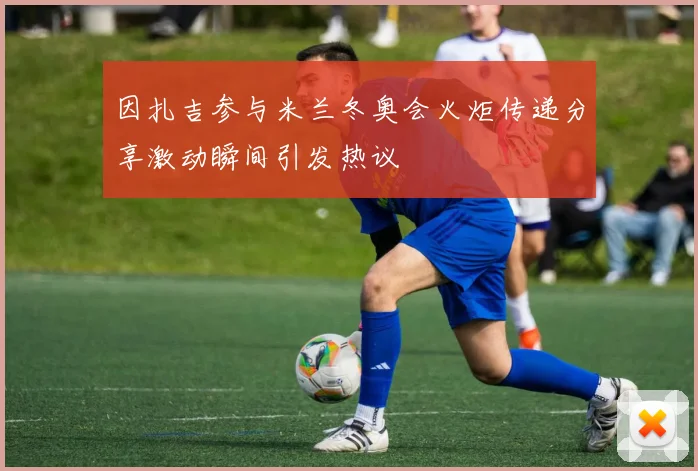 因扎吉参与米兰冬奥会火炬传递分享激动瞬间引发热议