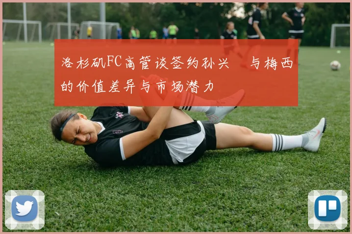 洛杉矶FC高管谈签约孙兴慜与梅西的价值差异与市场潜力