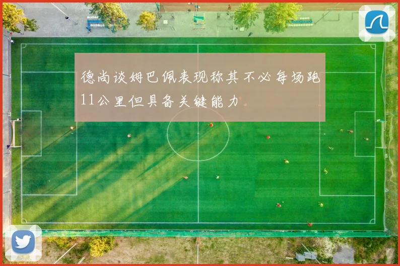 德尚谈姆巴佩表现称其不必每场跑11公里但具备关键能力