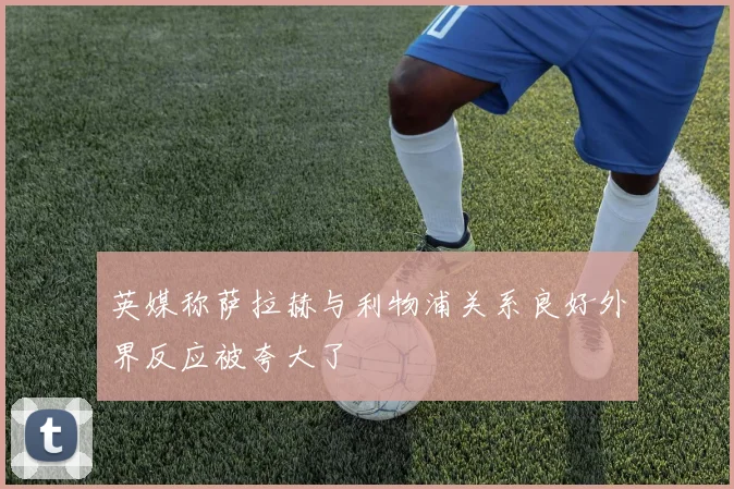 英媒称萨拉赫与利物浦关系良好外界反应被夸大了