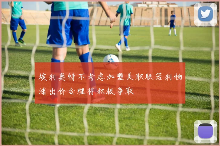 埃利奥特不考虑加盟美职联若利物浦出价合理将积极争取