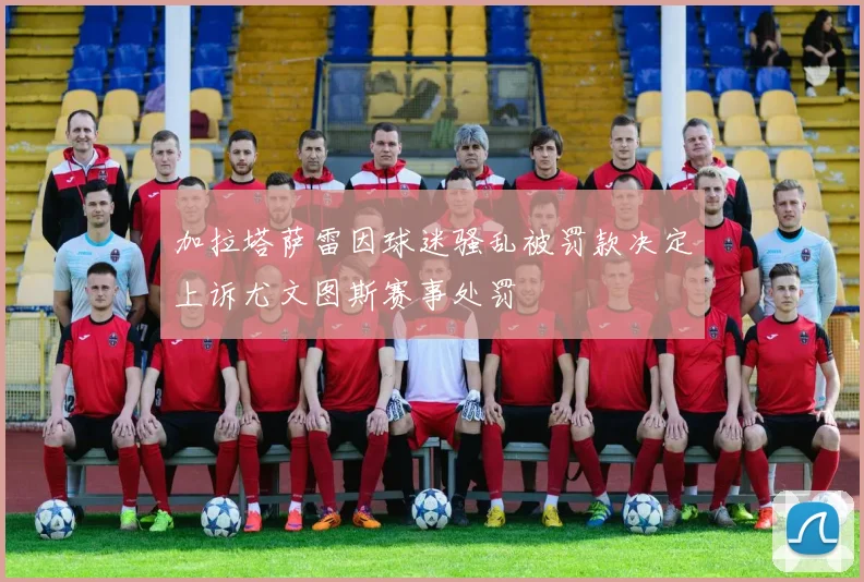 加拉塔萨雷因球迷骚乱被罚款决定上诉尤文图斯赛事处罚