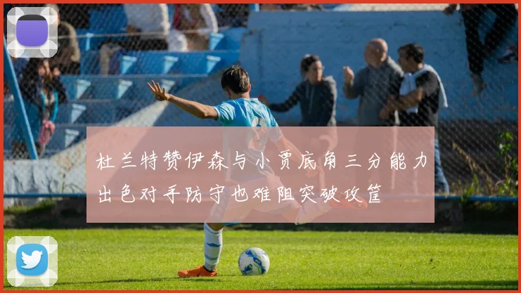 杜兰特赞伊森与小贾底角三分能力出色对手防守也难阻突破攻筐