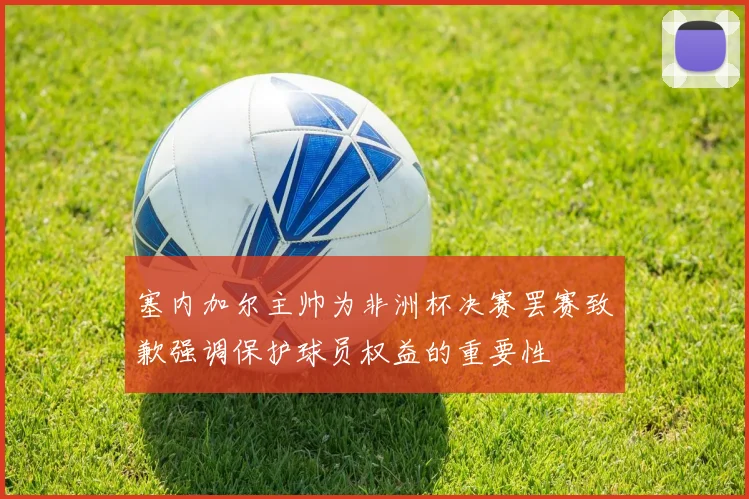 塞内加尔主帅为非洲杯决赛罢赛致歉强调保护球员权益的重要性