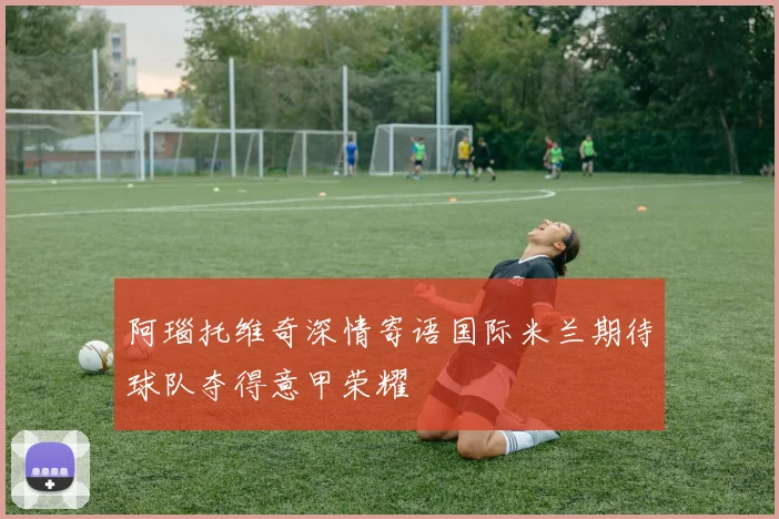 阿瑙托维奇深情寄语国际米兰期待球队夺得意甲荣耀